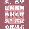 825. 🥈 客场作战挑战，西甲球队如何应对心理战？揭秘心理战术在客场作战中的关键作用