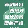 185战局再陷低谷，西班牙足球前景面临严峻挑战