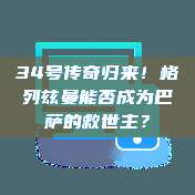 34号传奇归来！格列兹曼能否成为巴萨的救世主？