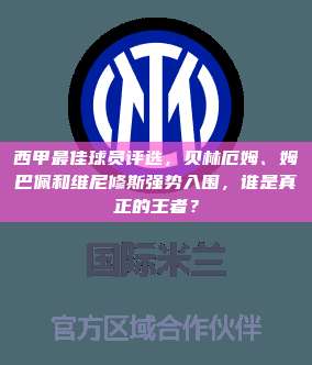 西甲最佳球员评选，贝林厄姆、姆巴佩和维尼修斯强势入围，谁是真正的王者？