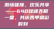 激情碰撞，欢乐共享——640球迷齐聚一堂，共庆西甲精彩时刻🎊